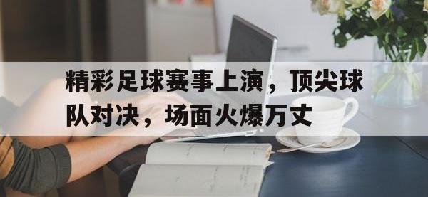 精彩足球赛事上演，顶尖球队对决，场面火爆万丈的简单介绍