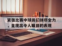 包含紧张比赛中球员们拼尽全力，呈现出令人瞩目的表现的词条