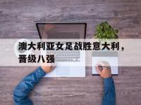 澳大利亚女足战胜意大利，晋级八强