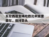 包含瓦伦西亚主场险胜比利亚雷亚尔，保持势头的词条