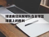 球迷疯狂庆祝球队在全球篮球赛上的胜利的简单介绍