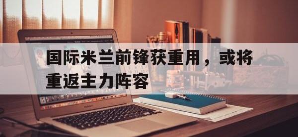 国际米兰前锋获重用，或将重返主力阵容的简单介绍
